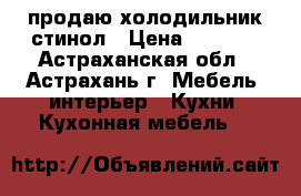 продаю холодильник стинол › Цена ­ 5 000 - Астраханская обл., Астрахань г. Мебель, интерьер » Кухни. Кухонная мебель   